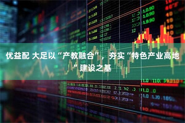 优益配 大足以“产教融合”，夯实“特色产业高地”建设之基