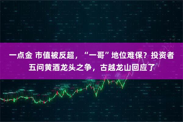 一点金 市值被反超，“一哥”地位难保？投资者五问黄酒龙头之争，古越龙山回应了