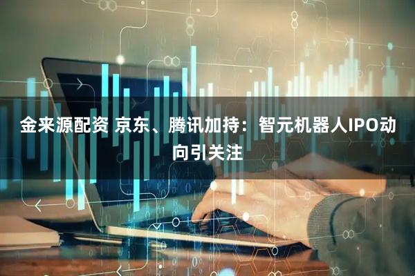 金来源配资 京东、腾讯加持：智元机器人IPO动向引关注