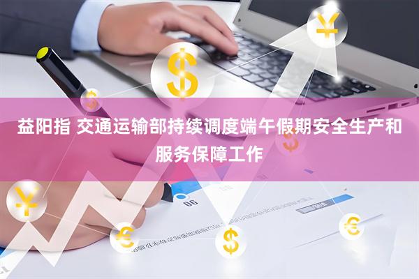 益阳指 交通运输部持续调度端午假期安全生产和服务保障工作