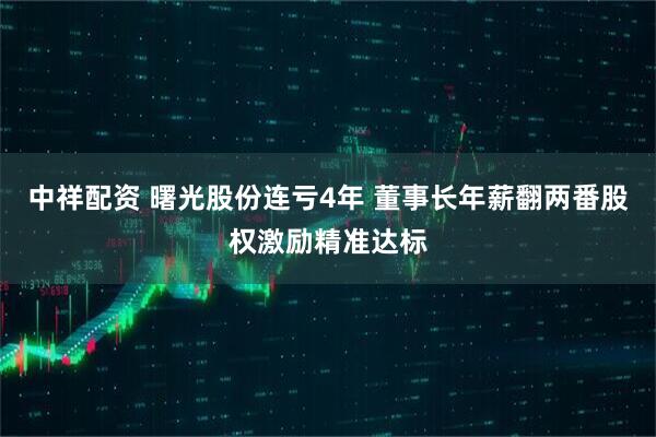 中祥配资 曙光股份连亏4年 董事长年薪翻两番股权激励精准达标
