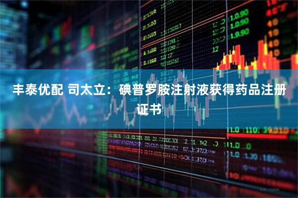 丰泰优配 司太立：碘普罗胺注射液获得药品注册证书