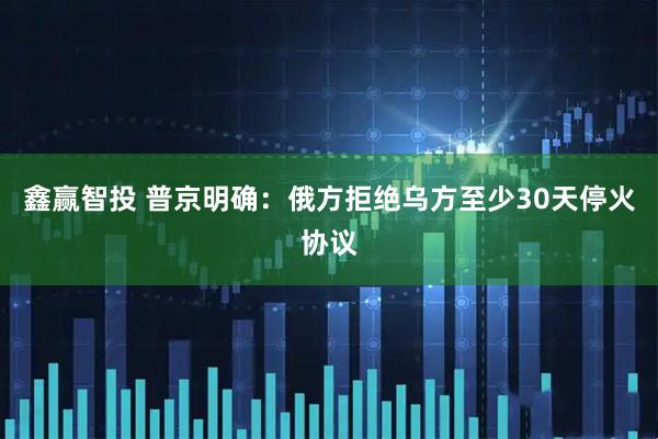 鑫赢智投 普京明确：俄方拒绝乌方至少30天停火协议
