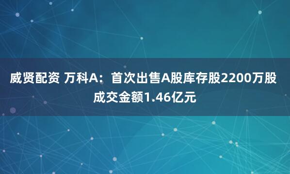 威贤配资 万科A：首次出售A股库存股2200万股 成交金额1.46亿元