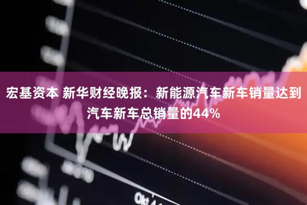 宏基资本 新华财经晚报：新能源汽车新车销量达到汽车新车总销量的44%