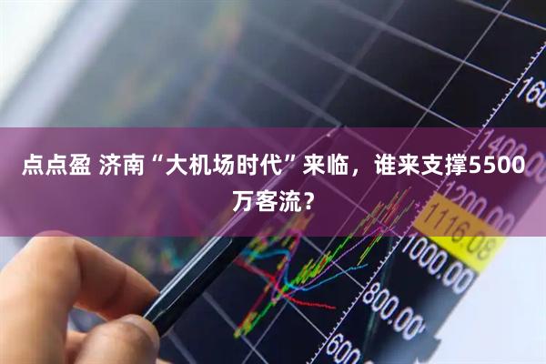 点点盈 济南“大机场时代”来临，谁来支撑5500万客流？