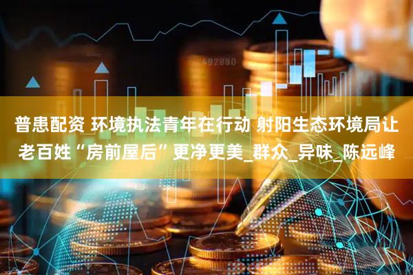普患配资 环境执法青年在行动 射阳生态环境局让老百姓“房前屋后”更净更美_群众_异味_陈远峰