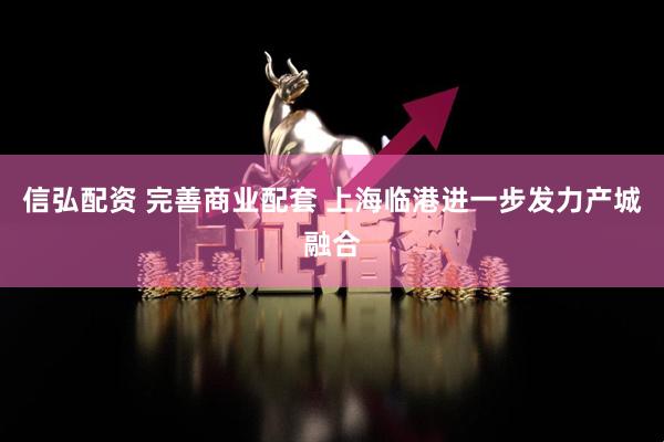 信弘配资 完善商业配套 上海临港进一步发力产城融合