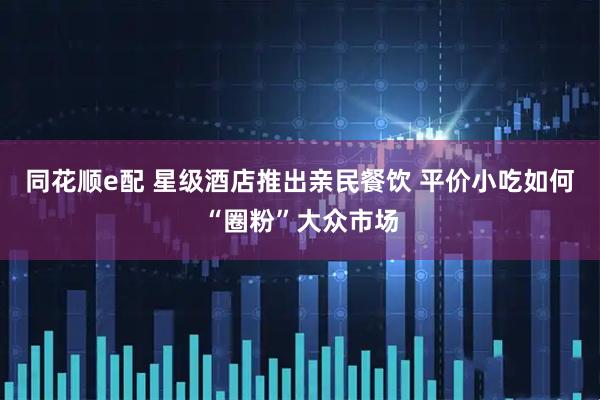 同花顺e配 星级酒店推出亲民餐饮 平价小吃如何“圈粉”大众市场