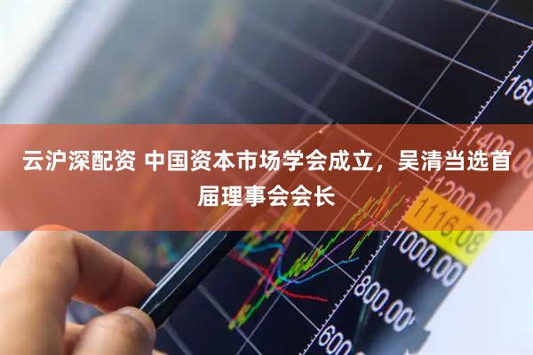 云沪深配资 中国资本市场学会成立，吴清当选首届理事会会长