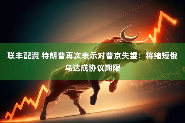 联丰配资 特朗普再次表示对普京失望：将缩短俄乌达成协议期限