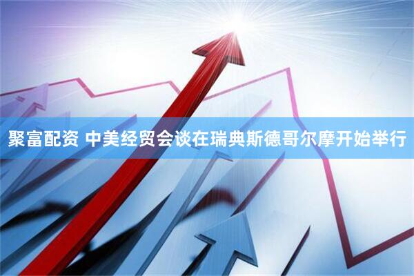 聚富配资 中美经贸会谈在瑞典斯德哥尔摩开始举行