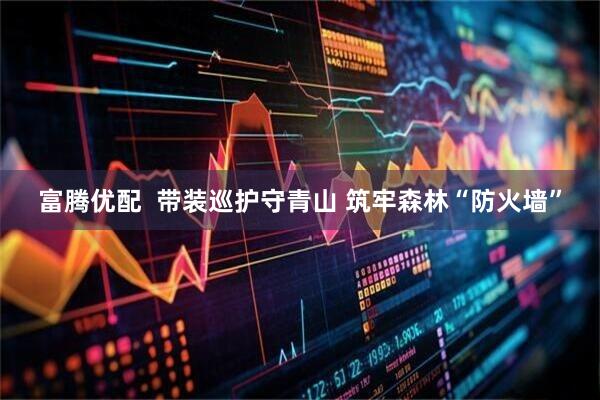 富腾优配  带装巡护守青山 筑牢森林“防火墙”