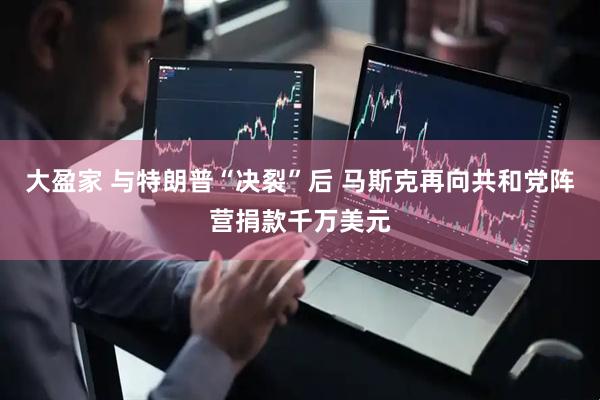 大盈家 与特朗普“决裂”后 马斯克再向共和党阵营捐款千万美元