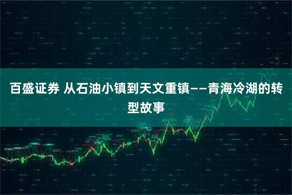 百盛证券 从石油小镇到天文重镇——青海冷湖的转型故事
