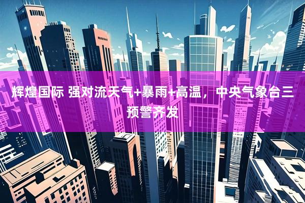 辉煌国际 强对流天气+暴雨+高温，中央气象台三预警齐发
