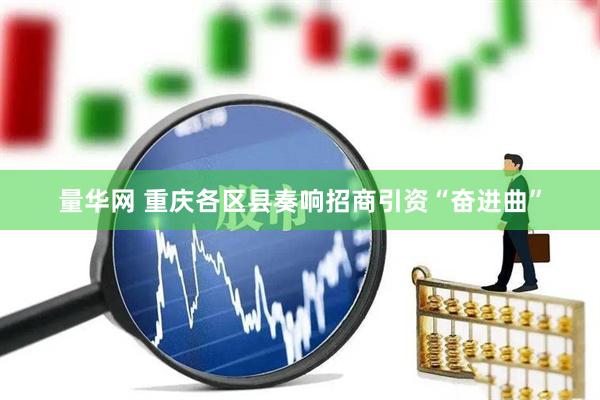 量华网 重庆各区县奏响招商引资“奋进曲”