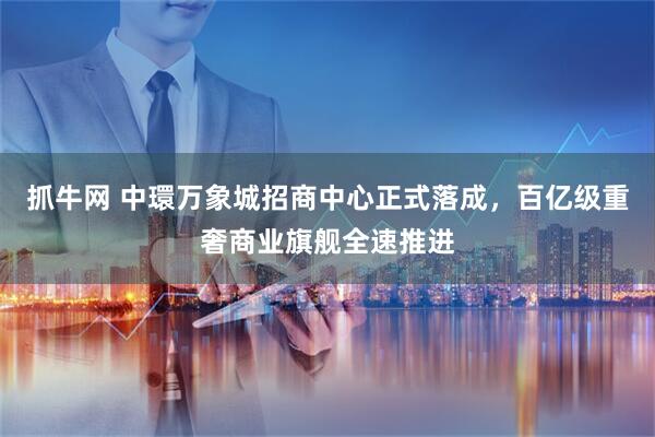 抓牛网 中環万象城招商中心正式落成，百亿级重奢商业旗舰全速推进
