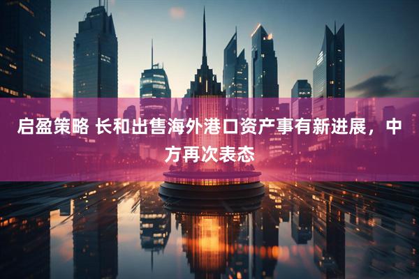 启盈策略 长和出售海外港口资产事有新进展，中方再次表态