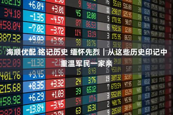 海顺优配 铭记历史 缅怀先烈｜从这些历史印记中重温军民一家亲