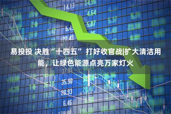 易投投 决胜“十四五” 打好收官战|扩大清洁用能，让绿色能源点亮万家灯火