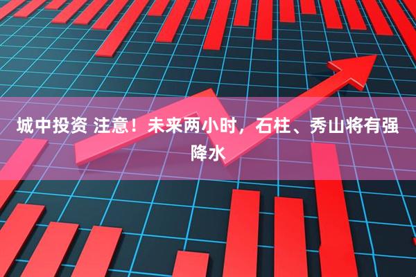 城中投资 注意！未来两小时，石柱、秀山将有强降水