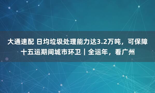 大通速配 日均垃圾处理能力达3.2万吨，可保障十五运期间城市环卫｜全运年，看广州