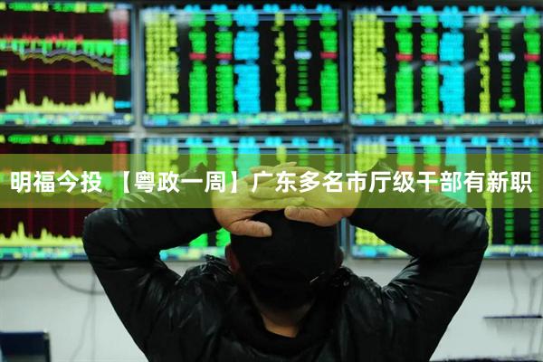 明福今投 【粤政一周】广东多名市厅级干部有新职