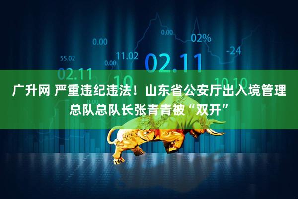 广升网 严重违纪违法！山东省公安厅出入境管理总队总队长张青青被“双开”
