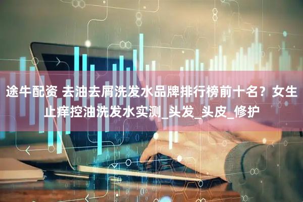途牛配资 去油去屑洗发水品牌排行榜前十名？女生止痒控油洗发水实测_头发_头皮_修护
