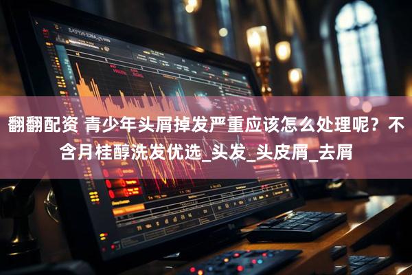翻翻配资 青少年头屑掉发严重应该怎么处理呢？不含月桂醇洗发优选_头发_头皮屑_去屑