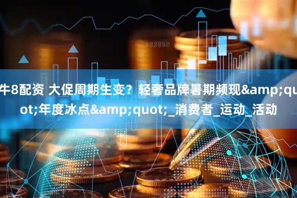 牛8配资 大促周期生变？轻奢品牌暑期频现&quot;年度冰点&quot;_消费者_运动_活动