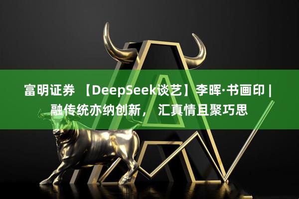富明证券 【DeepSeek谈艺】李晖·书画印 | 融传统亦纳创新， 汇真情且聚巧思
