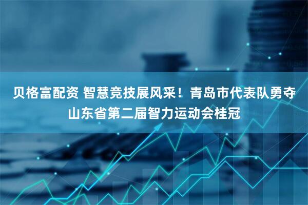 贝格富配资 智慧竞技展风采！青岛市代表队勇夺山东省第二届智力运动会桂冠