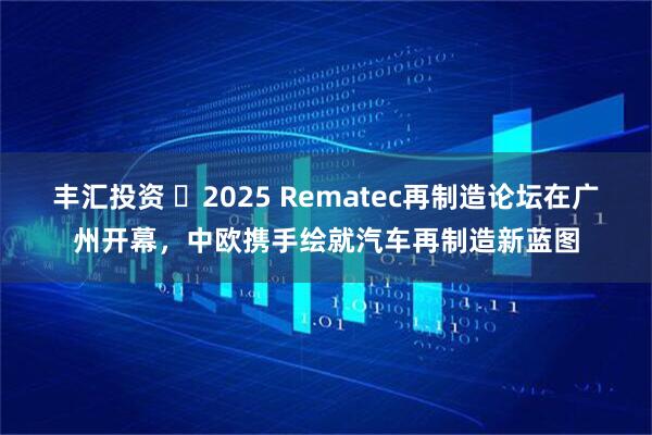 丰汇投资 ​2025 Rematec再制造论坛在广州开幕，中欧携手绘就汽车再制造新蓝图