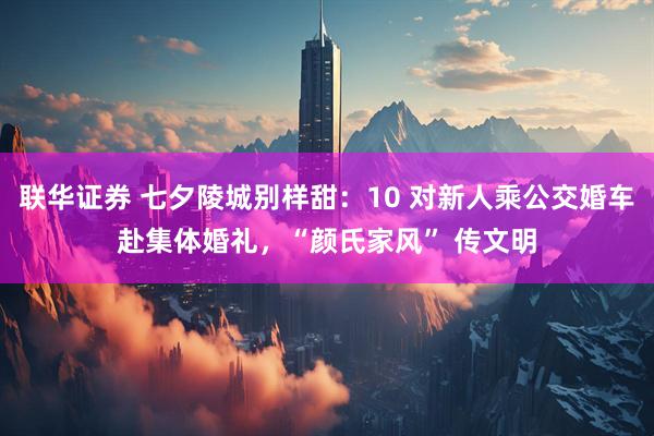 联华证券 七夕陵城别样甜：10 对新人乘公交婚车赴集体婚礼，“颜氏家风” 传文明