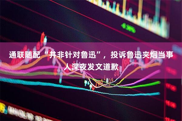 通联随配 “并非针对鲁迅”，投诉鲁迅夹烟当事人深夜发文道歉