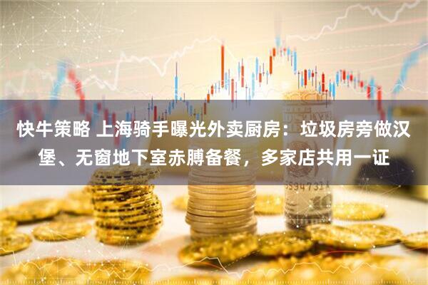 快牛策略 上海骑手曝光外卖厨房：垃圾房旁做汉堡、无窗地下室赤膊备餐，多家店共用一证