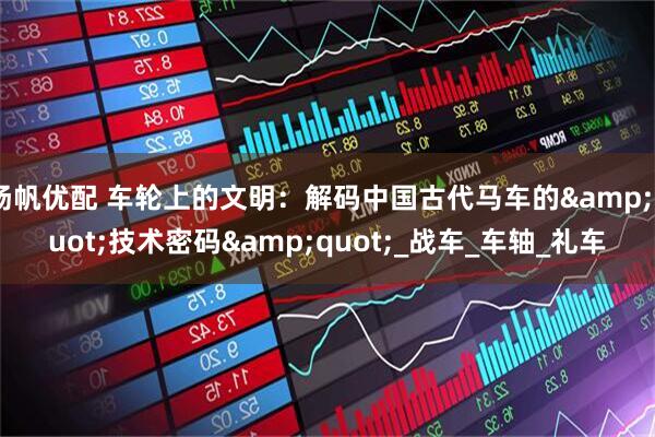 扬帆优配 车轮上的文明：解码中国古代马车的&quot;技术密码&quot;_战车_车轴_礼车