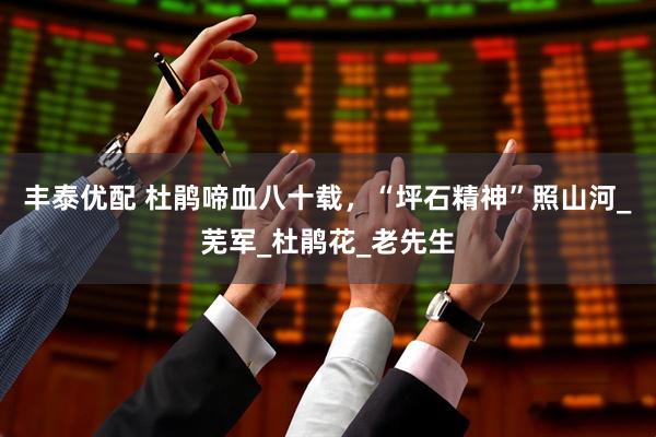 丰泰优配 杜鹃啼血八十载，“坪石精神”照山河_芜军_杜鹃花_老先生