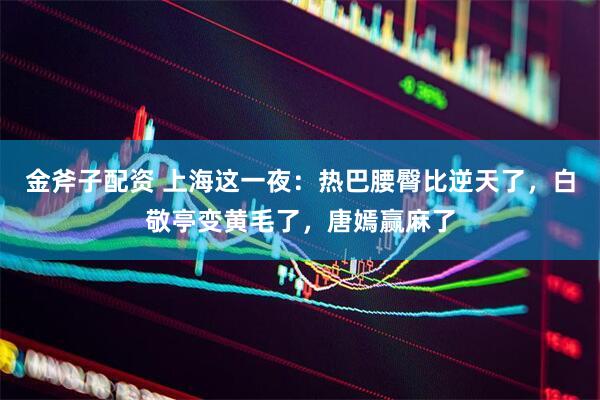 金斧子配资 上海这一夜：热巴腰臀比逆天了，白敬亭变黄毛了，唐嫣赢麻了
