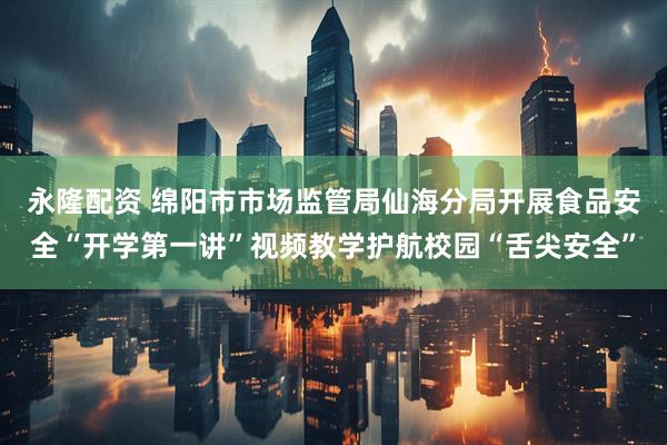 永隆配资 绵阳市市场监管局仙海分局开展食品安全“开学第一讲”视频教学护航校园“舌尖安全”