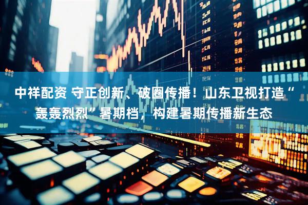 中祥配资 守正创新、破圈传播！山东卫视打造“轰轰烈烈”暑期档，构建暑期传播新生态