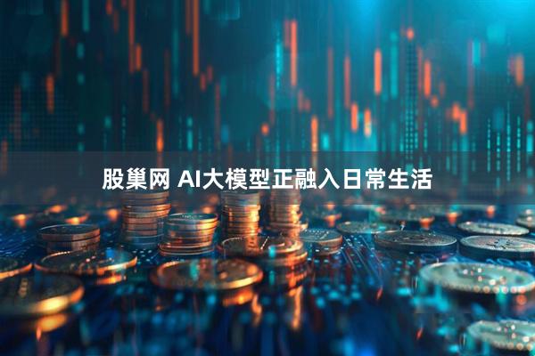 股巢网 AI大模型正融入日常生活