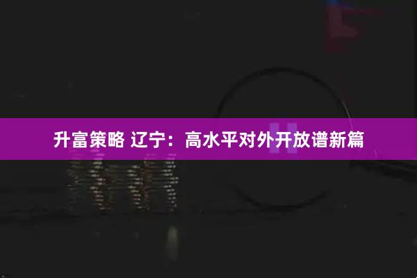 升富策略 辽宁：高水平对外开放谱新篇
