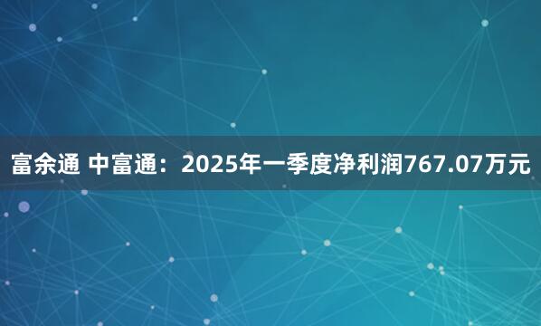 富余通 中富通：2025年一季度净利润767.07万元