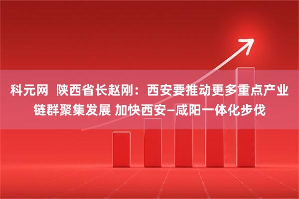 科元网  陕西省长赵刚：西安要推动更多重点产业链群聚集发展 加快西安—咸阳一体化步伐