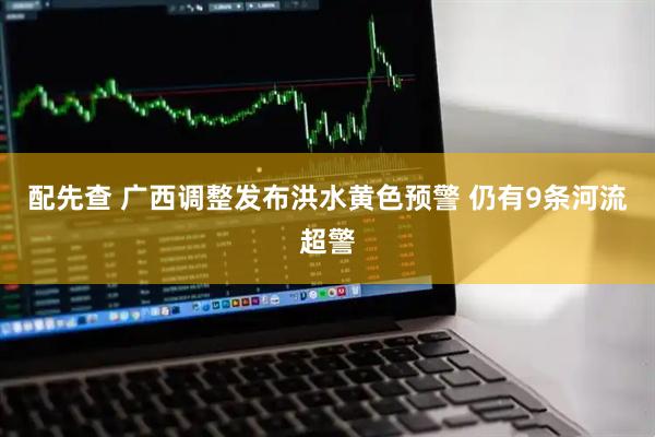 配先查 广西调整发布洪水黄色预警 仍有9条河流超警