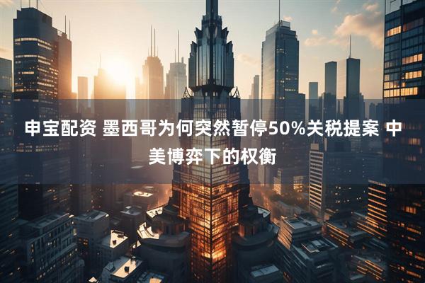 申宝配资 墨西哥为何突然暂停50%关税提案 中美博弈下的权衡