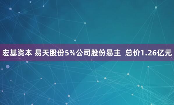 宏基资本 易天股份5%公司股份易主  总价1.26亿元